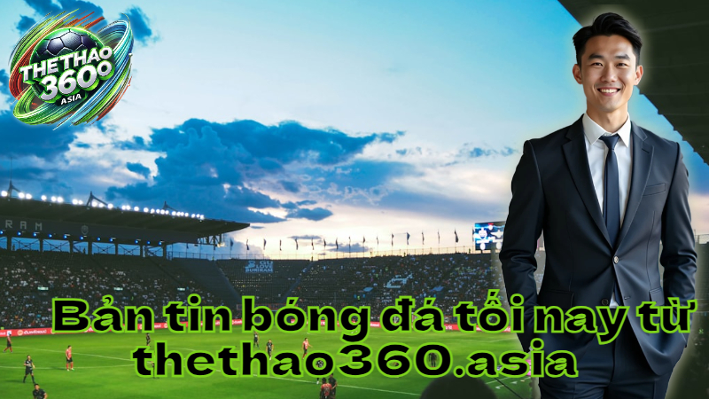 Bản tin bóng đá tối nay từ thethao360.asia