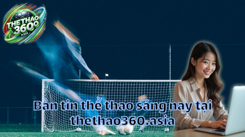 Bản tin thể thao sáng nay tại thethao360.asia
