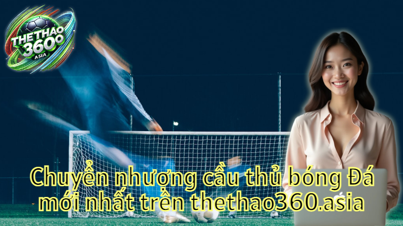 Chuyển nhượng cầu thủ bóng đá mới nhất trên thethao360.asia