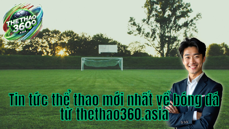 Tin tức thể thao mới nhất về bóng đá từ thethao360.asia